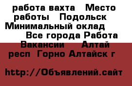 работа.вахта › Место работы ­ Подольск › Минимальный оклад ­ 36 000 - Все города Работа » Вакансии   . Алтай респ.,Горно-Алтайск г.
